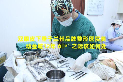 双眼皮下垂于兰州品牌整形医院美动金城12年 🪴 之际该如何处理 🐠